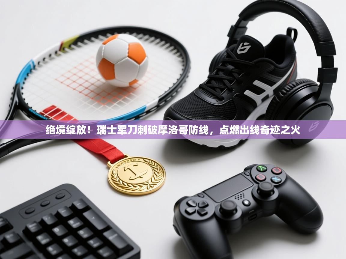 绝境绽放！瑞士军刀刺破摩洛哥防线，点燃出线奇迹之火