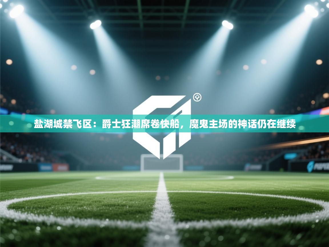 盐湖城禁飞区:爵士狂潮席卷快船,魔鬼主场的神话仍在继续 第1张