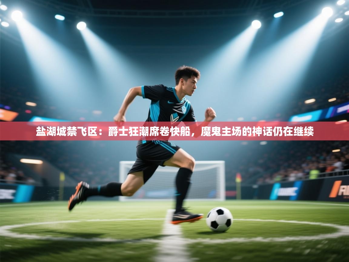 盐湖城禁飞区:爵士狂潮席卷快船,魔鬼主场的神话仍在继续 第2张